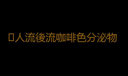 ​人流後流咖啡色分泌物怎麽回事